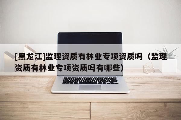 [黑龙江]监理资质有林业专项资质吗（监理资质有林业专项资质吗有哪些）