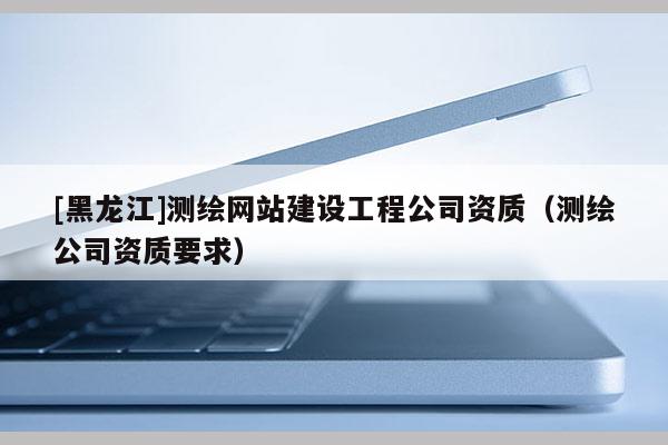 [黑龙江]测绘网站建设工程公司资质（测绘公司资质要求）