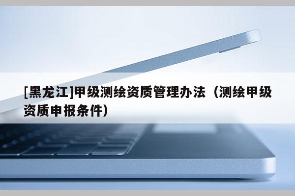 [黑龙江]甲级测绘资质管理办法（测绘甲级资质申报条件）
