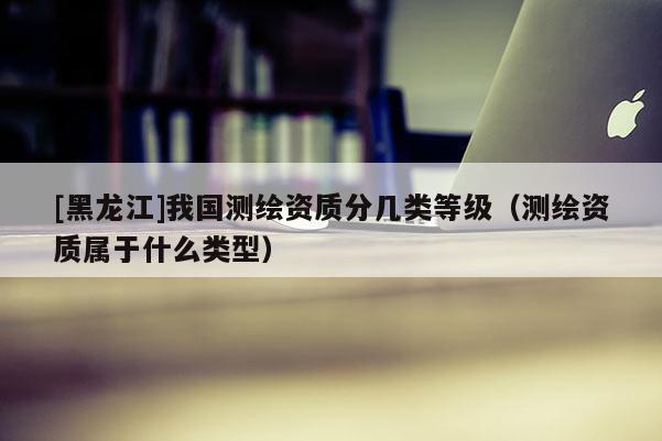 [黑龙江]我国测绘资质分几类等级（测绘资质属于什么类型）