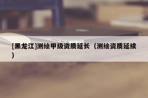 [黑龙江]测绘甲级资质延长（测绘资质延续）