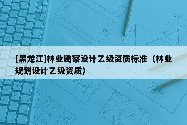 [黑龙江]林业勘察设计乙级资质标准（林业规划设计乙级资质）