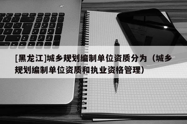 [黑龙江]城乡规划编制单位资质分为（城乡规划编制单位资质和执业资格管理）