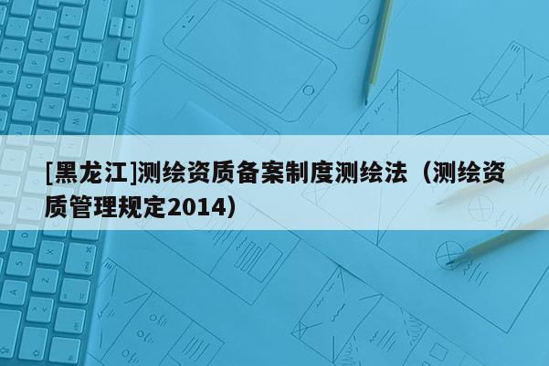 [黑龙江]测绘资质备案制度测绘法（测绘资质管理规定2014）