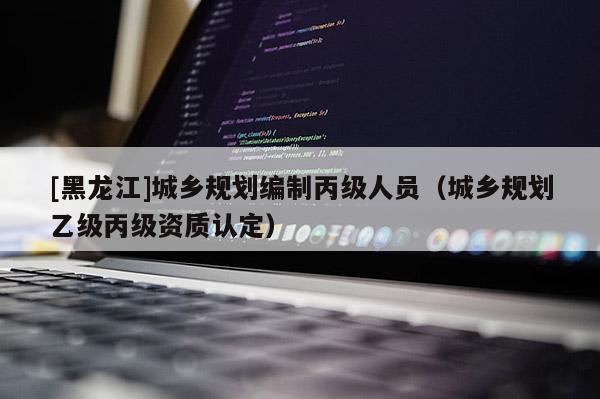 [黑龙江]城乡规划编制丙级人员（城乡规划乙级丙级资质认定）