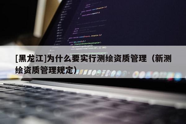 [黑龙江]为什么要实行测绘资质管理（新测绘资质管理规定）