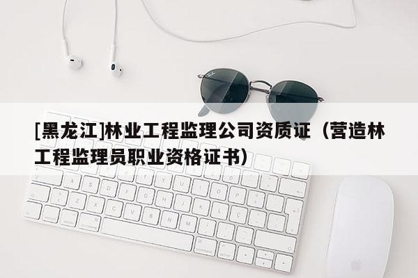 [黑龙江]林业工程监理公司资质证（营造林工程监理员职业资格证书）
