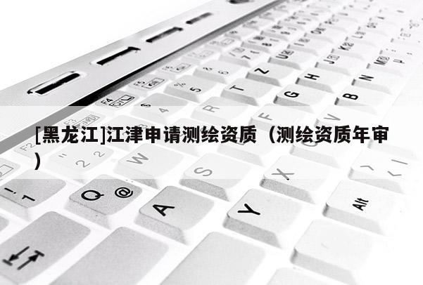 [黑龙江]江津申请测绘资质（测绘资质年审）