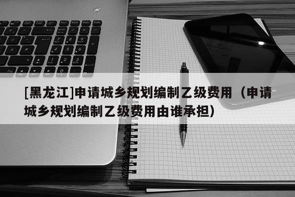 [黑龙江]申请城乡规划编制乙级费用（申请城乡规划编制乙级费用由谁承担）