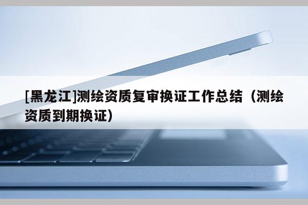 [黑龙江]测绘资质复审换证工作总结（测绘资质到期换证）