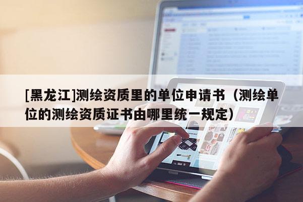 [黑龙江]测绘资质里的单位申请书（测绘单位的测绘资质证书由哪里统一规定）