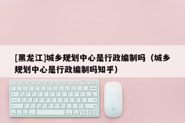[黑龙江]城乡规划中心是行政编制吗（城乡规划中心是行政编制吗知乎）