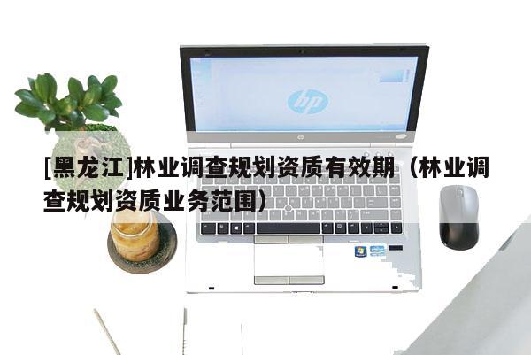[黑龙江]林业调查规划资质有效期（林业调查规划资质业务范围）