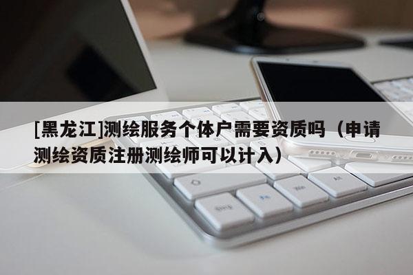 [黑龙江]测绘服务个体户需要资质吗（申请测绘资质注册测绘师可以计入）