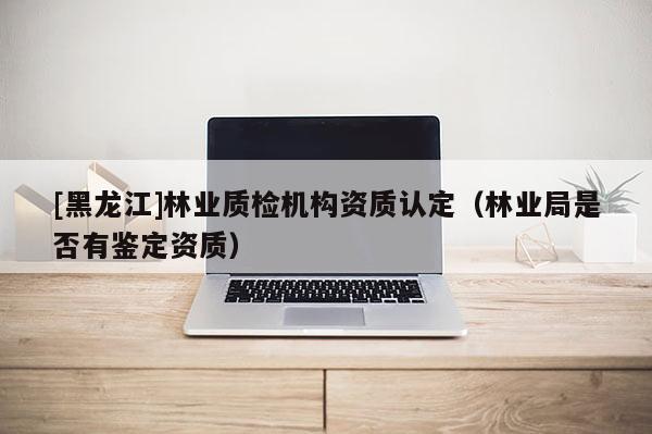 [黑龙江]林业质检机构资质认定（林业局是否有鉴定资质）