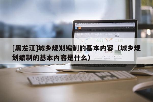 [黑龙江]城乡规划编制的基本内容（城乡规划编制的基本内容是什么）