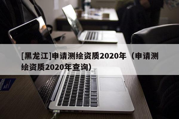 [黑龙江]申请测绘资质2020年（申请测绘资质2020年查询）