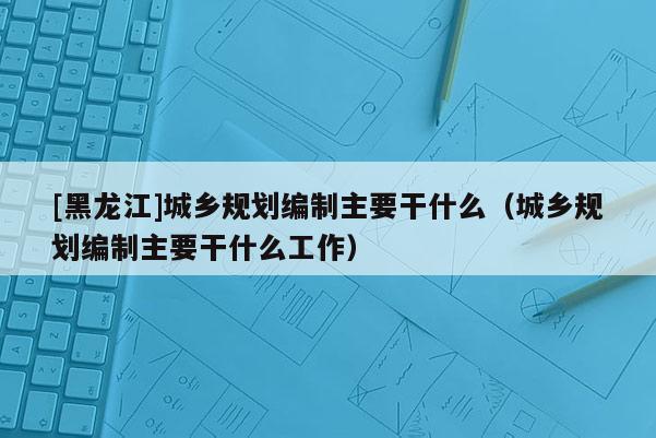 [黑龙江]城乡规划编制主要干什么（城乡规划编制主要干什么工作）