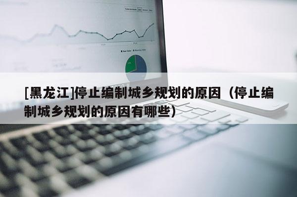 [黑龙江]停止编制城乡规划的原因（停止编制城乡规划的原因有哪些）