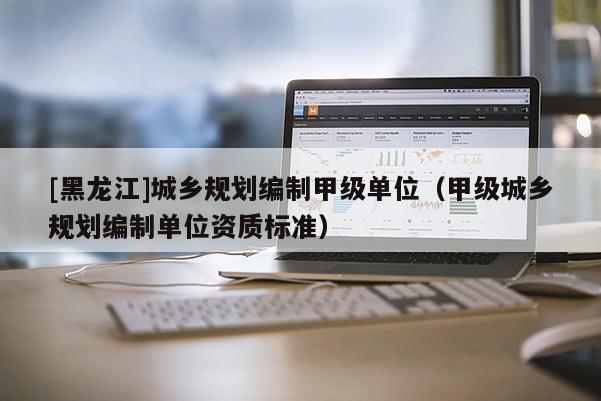 [黑龙江]城乡规划编制甲级单位（甲级城乡规划编制单位资质标准）