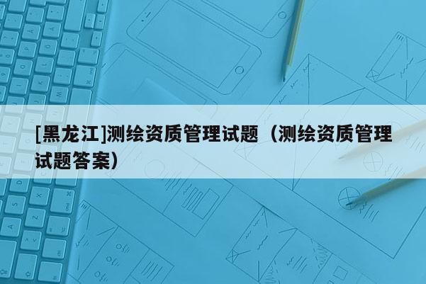 [黑龙江]测绘资质管理试题（测绘资质管理试题答案）