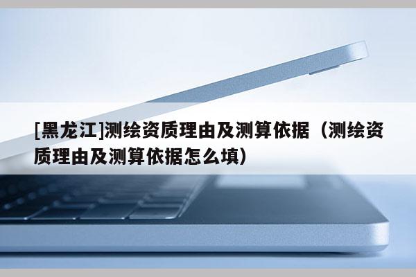 [黑龙江]测绘资质理由及测算依据（测绘资质理由及测算依据怎么填）