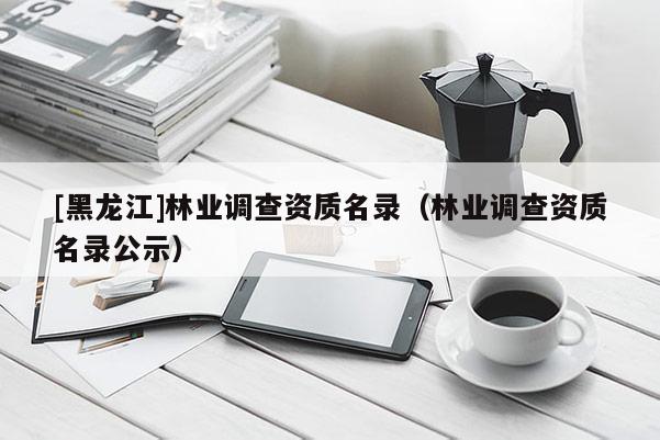 [黑龙江]林业调查资质名录（林业调查资质名录公示）