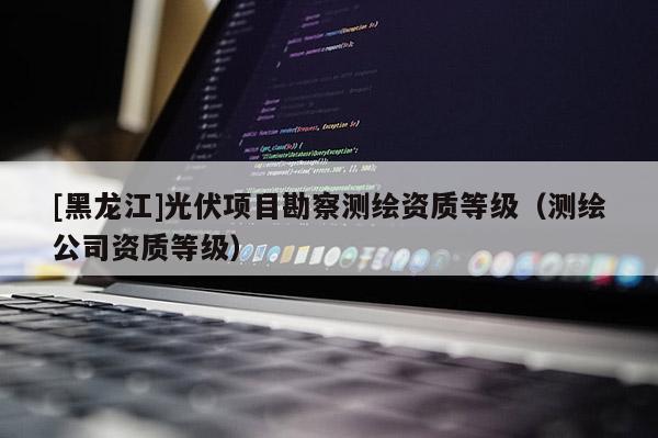 [黑龙江]光伏项目勘察测绘资质等级（测绘公司资质等级）