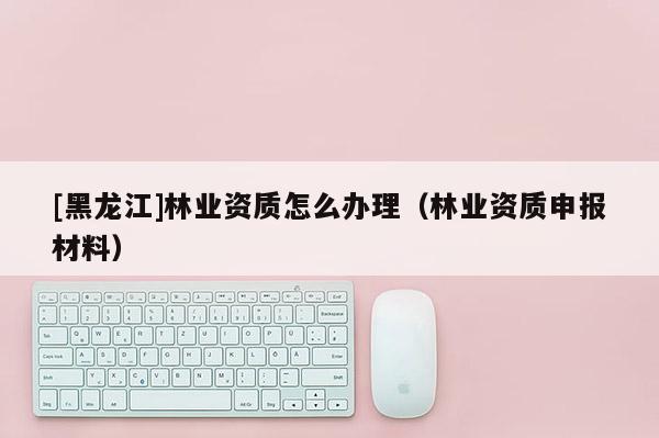 [黑龙江]林业资质怎么办理（林业资质申报材料）