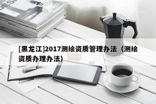 [黑龙江]2017测绘资质管理办法（测绘资质办理办法）