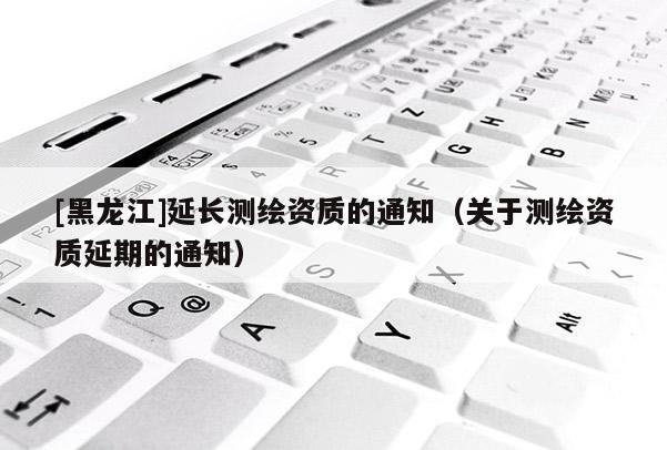 [黑龙江]延长测绘资质的通知（关于测绘资质延期的通知）