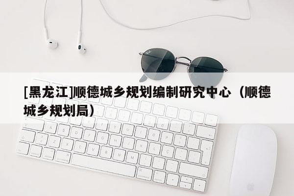 [黑龙江]顺德城乡规划编制研究中心（顺德城乡规划局）