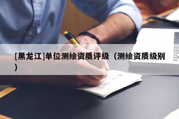 [黑龙江]单位测绘资质评级（测绘资质级别）