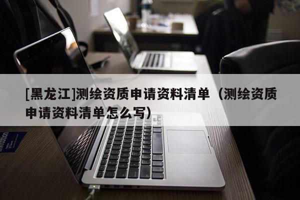 [黑龙江]测绘资质申请资料清单（测绘资质申请资料清单怎么写）