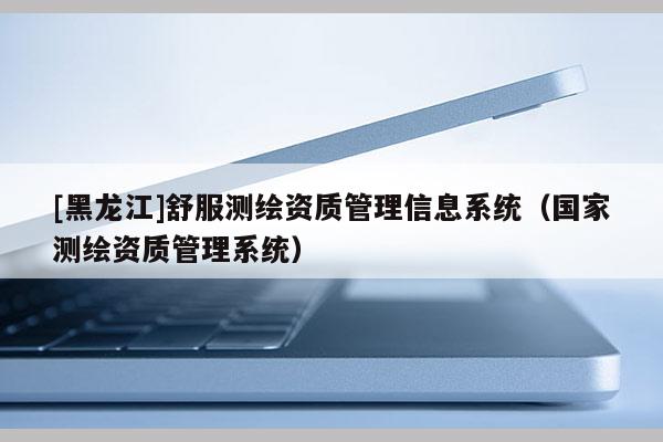 [黑龙江]舒服测绘资质管理信息系统（国家测绘资质管理系统）