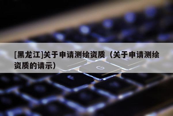 [黑龙江]关于申请测绘资质（关于申请测绘资质的请示）