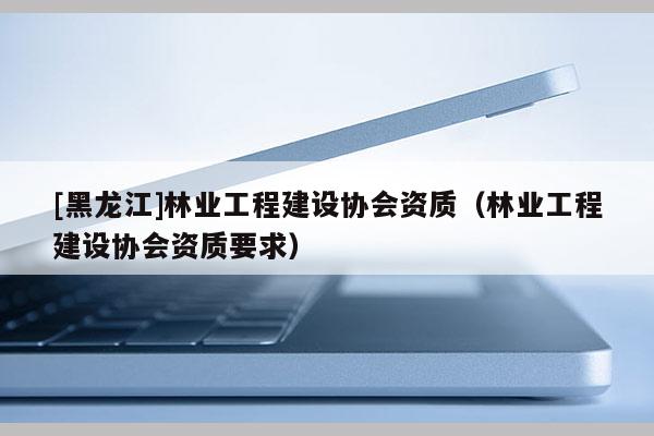 [黑龙江]林业工程建设协会资质（林业工程建设协会资质要求）