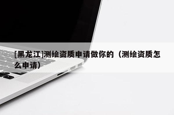 [黑龙江]测绘资质申请做你的（测绘资质怎么申请）