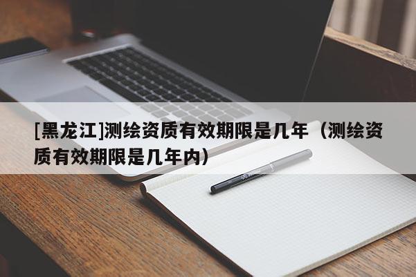 [黑龙江]测绘资质有效期限是几年（测绘资质有效期限是几年内）