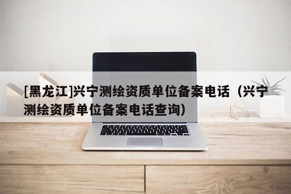 [黑龙江]兴宁测绘资质单位备案电话（兴宁测绘资质单位备案电话查询）