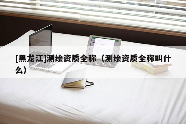[黑龙江]测绘资质全称（测绘资质全称叫什么）
