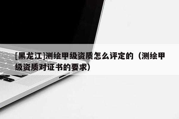 [黑龙江]测绘甲级资质怎么评定的（测绘甲级资质对证书的要求）
