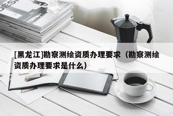 [黑龙江]勘察测绘资质办理要求（勘察测绘资质办理要求是什么）