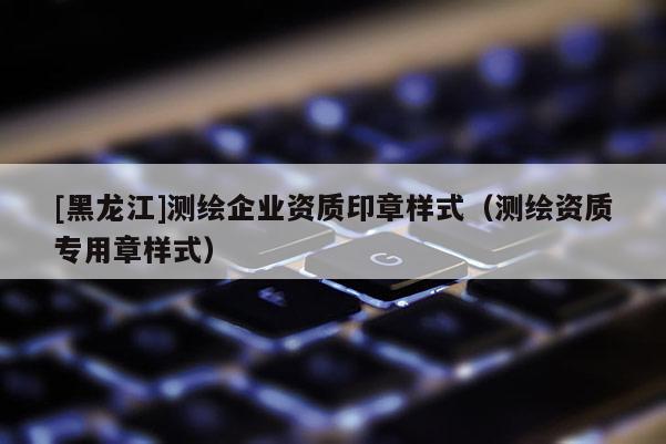 [黑龙江]测绘企业资质印章样式（测绘资质专用章样式）