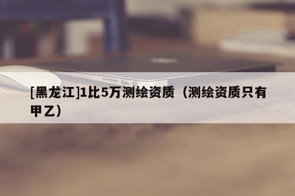 [黑龙江]1比5万测绘资质（测绘资质只有甲乙）