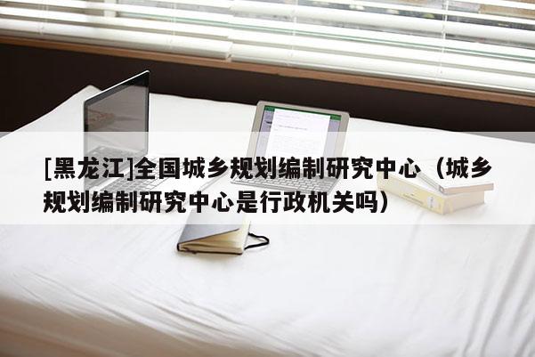 [黑龙江]全国城乡规划编制研究中心（城乡规划编制研究中心是行政机关吗）