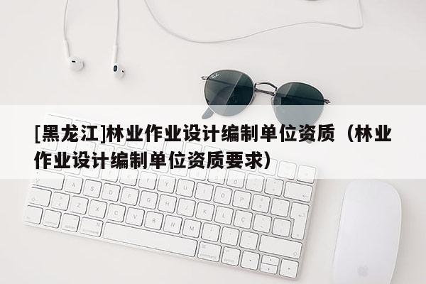 [黑龙江]林业作业设计编制单位资质（林业作业设计编制单位资质要求）
