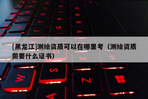 [黑龙江]测绘资质可以在哪里考（测绘资质需要什么证书）