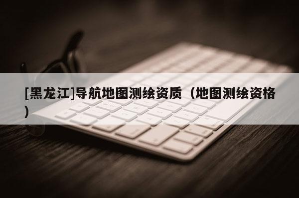 [黑龙江]导航地图测绘资质（地图测绘资格）