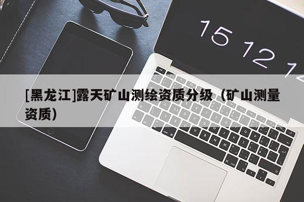 [黑龙江]露天矿山测绘资质分级（矿山测量资质）